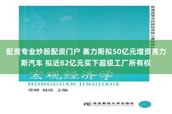 配资专业炒股配资门户 赛力斯拟50亿元增资赛力斯汽车 拟近82亿元买下超级工厂所有权