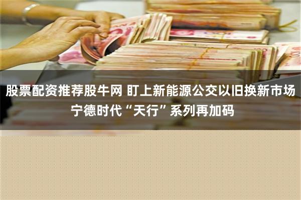 股票配资推荐股牛网 盯上新能源公交以旧换新市场 宁德时代“天行”系列再加码