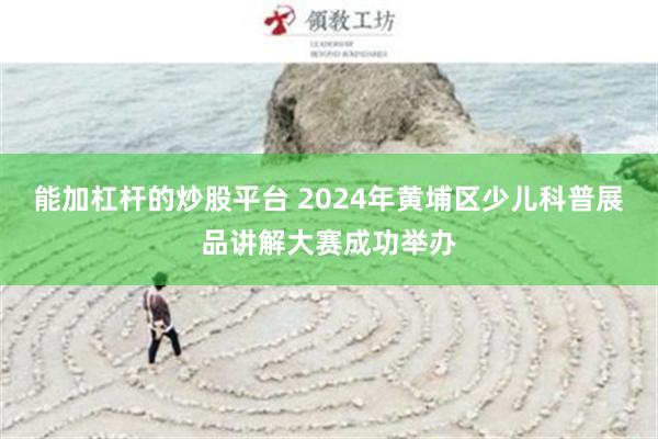 能加杠杆的炒股平台 2024年黄埔区少儿科普展品讲解大赛成功举办