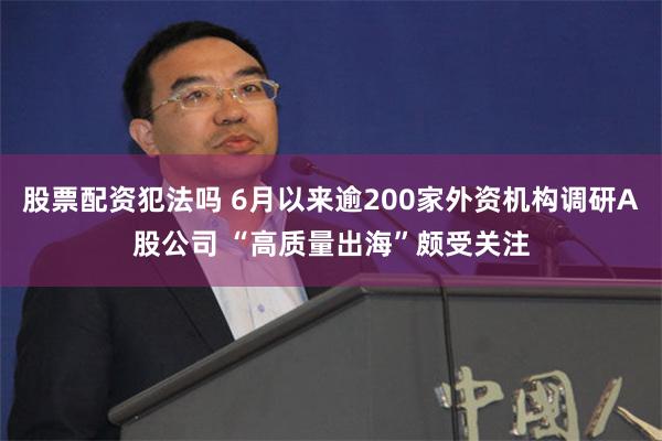 股票配资犯法吗 6月以来逾200家外资机构调研A股公司 “高质量出海”颇受关注