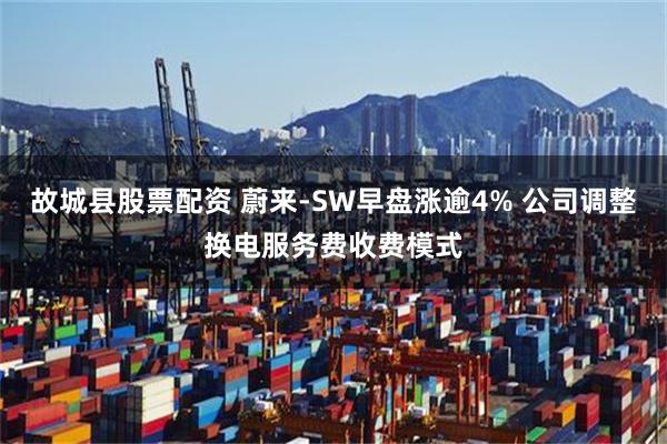 故城县股票配资 蔚来-SW早盘涨逾4% 公司调整换电服务费收费模式