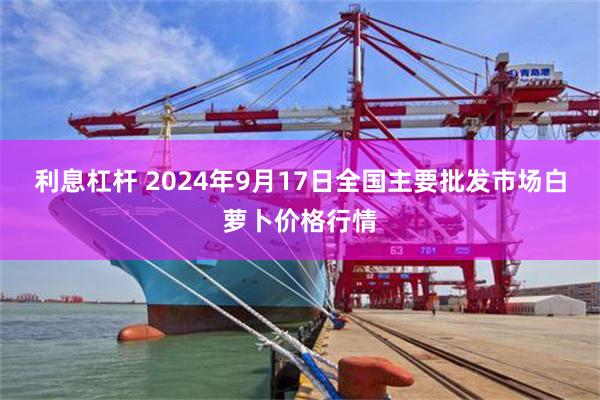 利息杠杆 2024年9月17日全国主要批发市场白萝卜价格行情