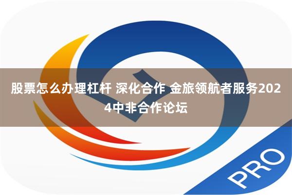 股票怎么办理杠杆 深化合作 金旅领航者服务2024中非合作论坛