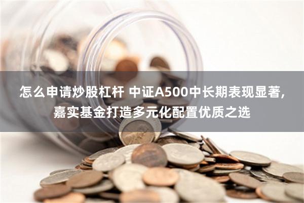 怎么申请炒股杠杆 中证A500中长期表现显著,嘉实基金打造多元化配置优质之选