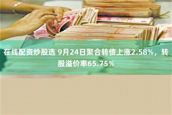 在线配资炒股选 9月24日聚合转债上涨2.58%，转股溢价率65.75%