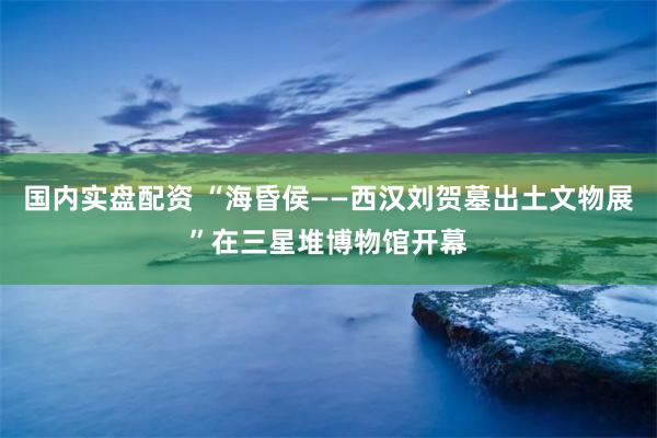 国内实盘配资 “海昏侯——西汉刘贺墓出土文物展”在三星堆博物馆开幕