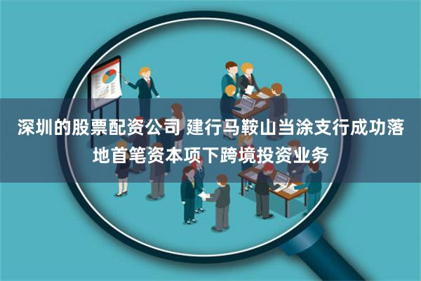 深圳的股票配资公司 建行马鞍山当涂支行成功落地首笔资本项下跨境投资业务