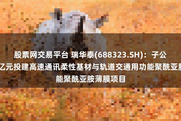 股票网交易平台 瑞华泰(688323.SH)：子公司拟6.53亿元投建高速通讯柔性基材与轨道交通用功能聚酰亚胺薄膜项目