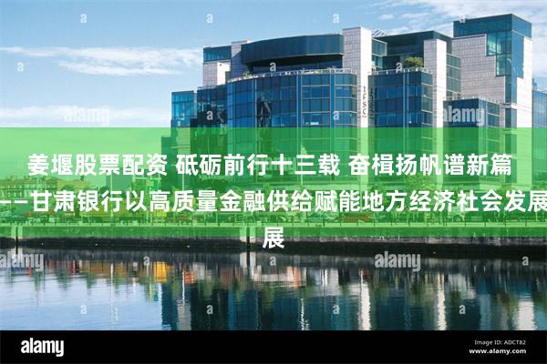 姜堰股票配资 砥砺前行十三载 奋楫扬帆谱新篇 ——甘肃银行以高质量金融供给赋能地方经济社会发展