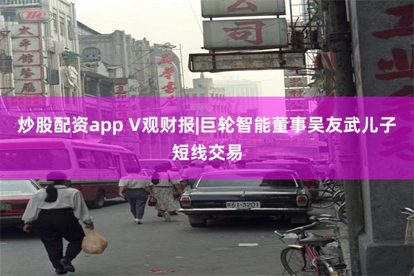 炒股配资app V观财报|巨轮智能董事吴友武儿子短线交易