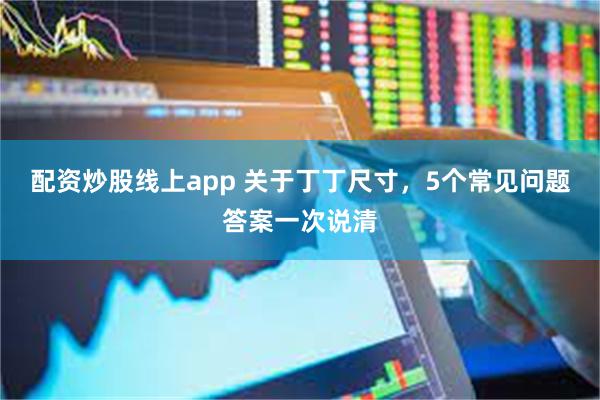 配资炒股线上app 关于丁丁尺寸，5个常见问题答案一次说清