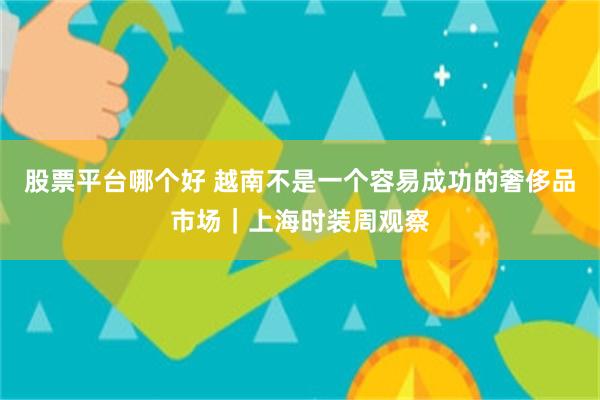 股票平台哪个好 越南不是一个容易成功的奢侈品市场｜上海时装周观察