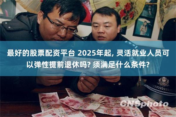 最好的股票配资平台 2025年起, 灵活就业人员可以弹性提前退休吗? 须满足什么条件?