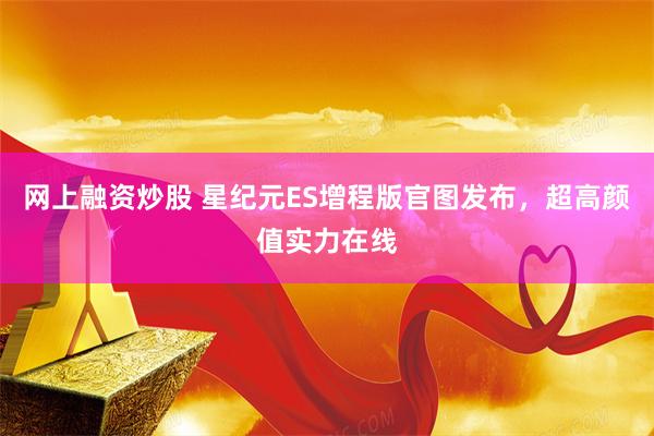 网上融资炒股 星纪元ES增程版官图发布，超高颜值实力在线