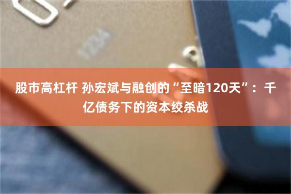 股市高杠杆 孙宏斌与融创的“至暗120天”：千亿债务下的资本绞杀战